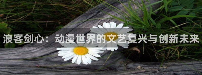 动漫屋特别版下载：浪客剑心：动漫世界的文艺复兴与创新未来